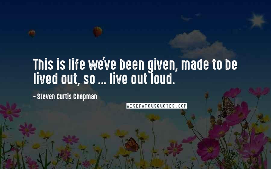 Steven Curtis Chapman Quotes: This is life we've been given, made to be lived out, so ... live out loud.