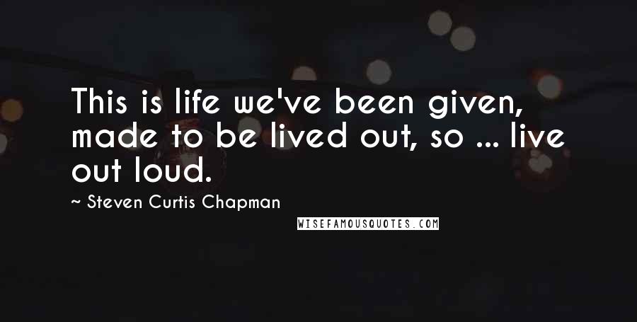 Steven Curtis Chapman Quotes: This is life we've been given, made to be lived out, so ... live out loud.