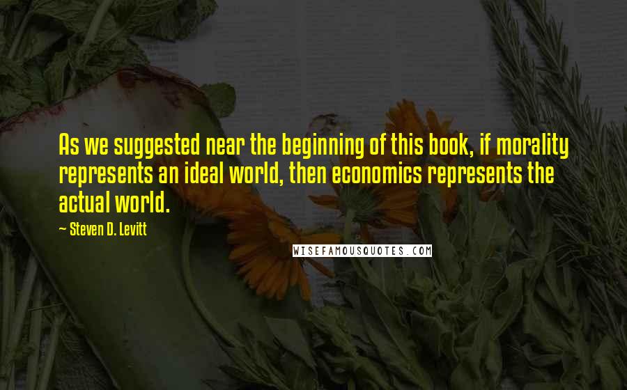 Steven D. Levitt Quotes: As we suggested near the beginning of this book, if morality represents an ideal world, then economics represents the actual world.