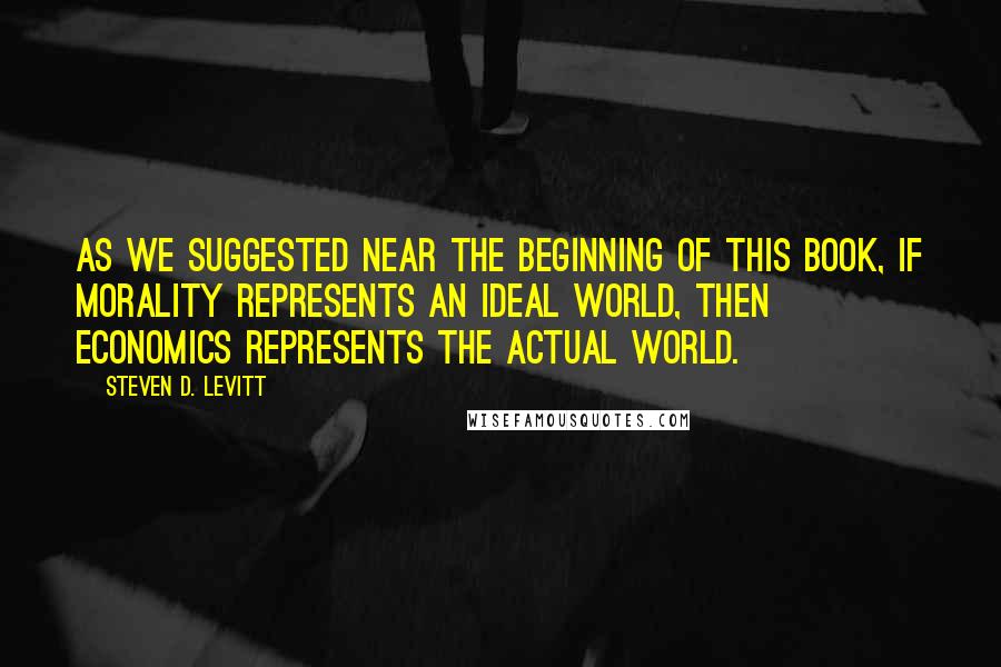 Steven D. Levitt Quotes: As we suggested near the beginning of this book, if morality represents an ideal world, then economics represents the actual world.