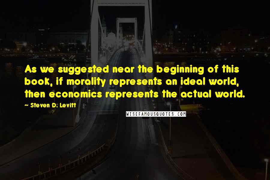 Steven D. Levitt Quotes: As we suggested near the beginning of this book, if morality represents an ideal world, then economics represents the actual world.