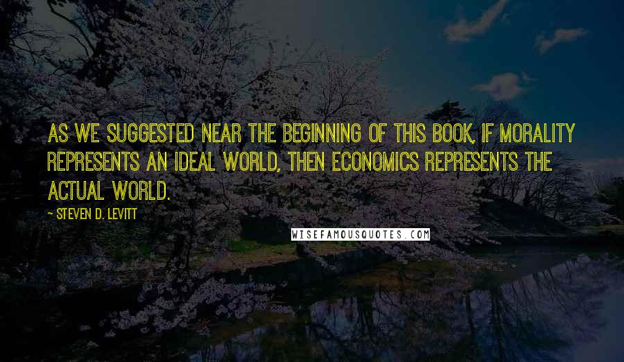 Steven D. Levitt Quotes: As we suggested near the beginning of this book, if morality represents an ideal world, then economics represents the actual world.