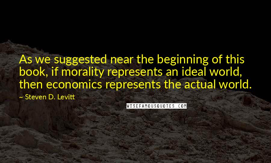 Steven D. Levitt Quotes: As we suggested near the beginning of this book, if morality represents an ideal world, then economics represents the actual world.