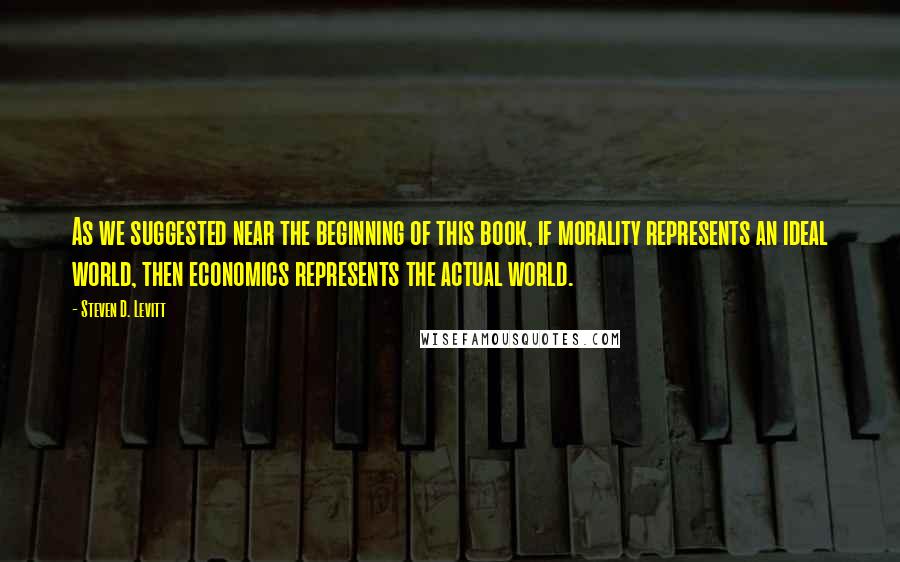 Steven D. Levitt Quotes: As we suggested near the beginning of this book, if morality represents an ideal world, then economics represents the actual world.