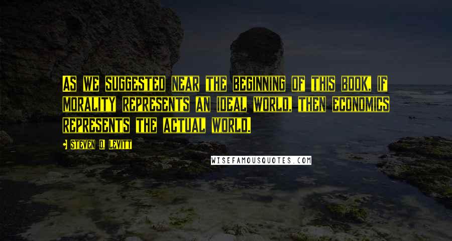 Steven D. Levitt Quotes: As we suggested near the beginning of this book, if morality represents an ideal world, then economics represents the actual world.