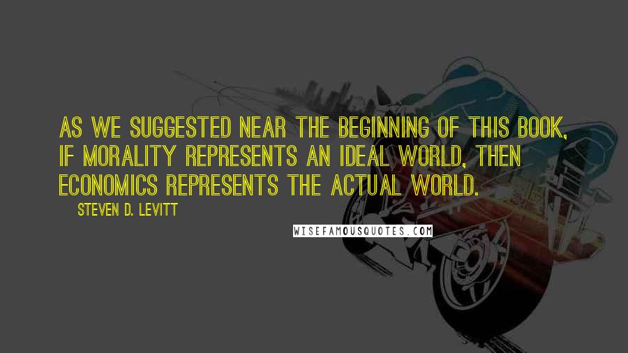 Steven D. Levitt Quotes: As we suggested near the beginning of this book, if morality represents an ideal world, then economics represents the actual world.