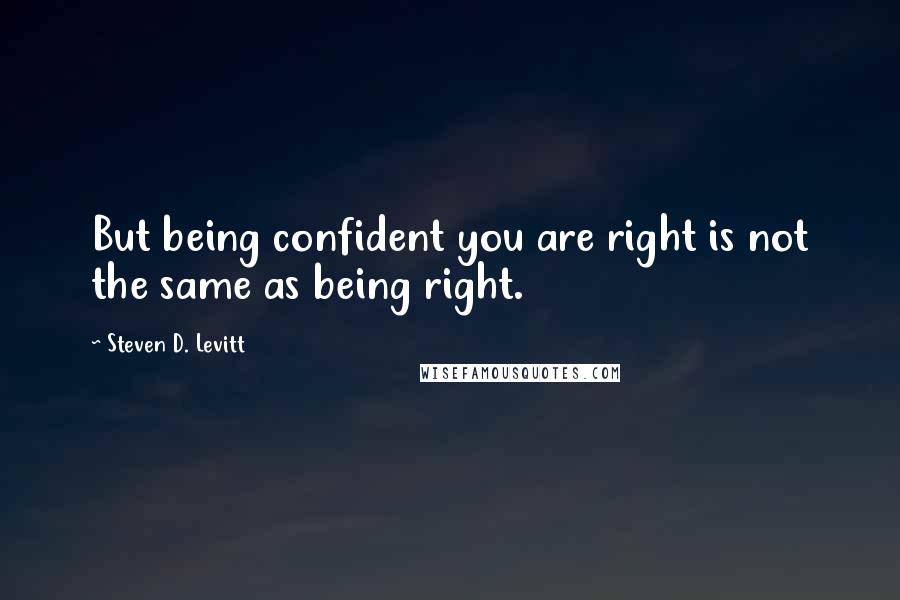 Steven D. Levitt Quotes: But being confident you are right is not the same as being right.
