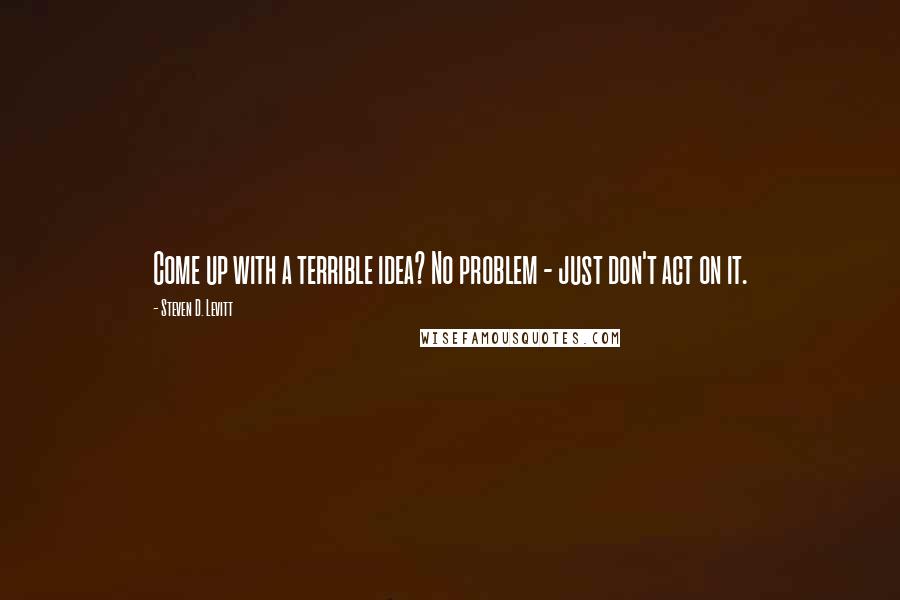 Steven D. Levitt Quotes: Come up with a terrible idea? No problem - just don't act on it.