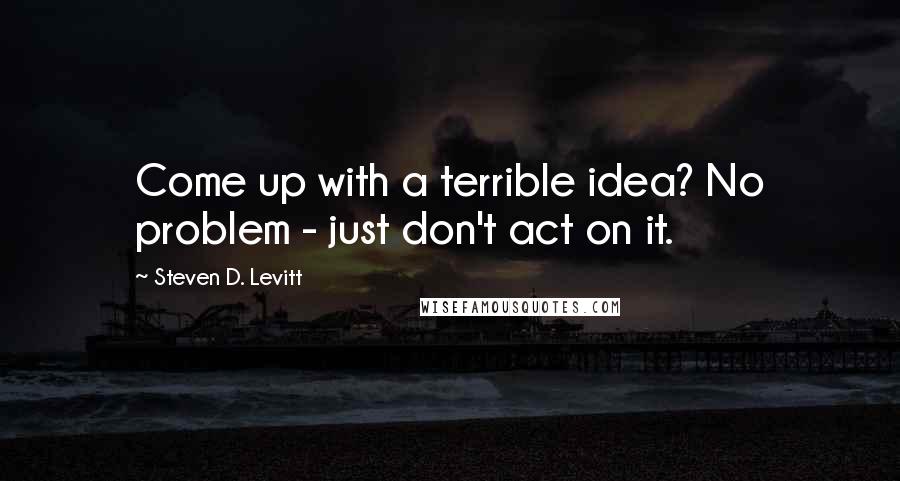 Steven D. Levitt Quotes: Come up with a terrible idea? No problem - just don't act on it.