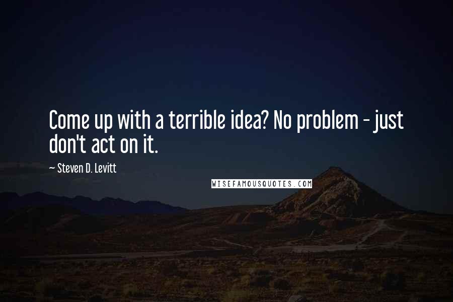 Steven D. Levitt Quotes: Come up with a terrible idea? No problem - just don't act on it.