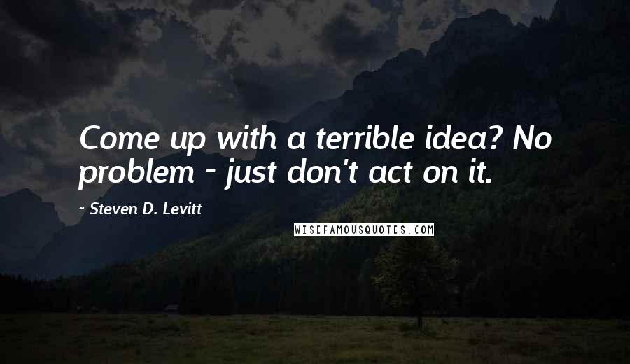 Steven D. Levitt Quotes: Come up with a terrible idea? No problem - just don't act on it.