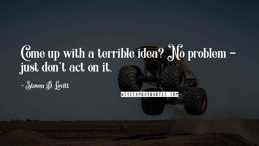 Steven D. Levitt Quotes: Come up with a terrible idea? No problem - just don't act on it.