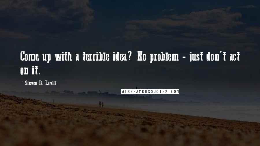 Steven D. Levitt Quotes: Come up with a terrible idea? No problem - just don't act on it.