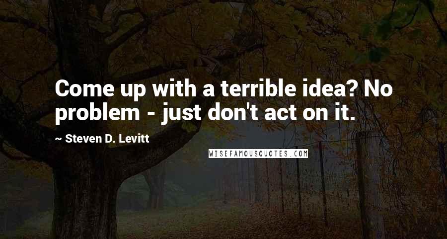 Steven D. Levitt Quotes: Come up with a terrible idea? No problem - just don't act on it.