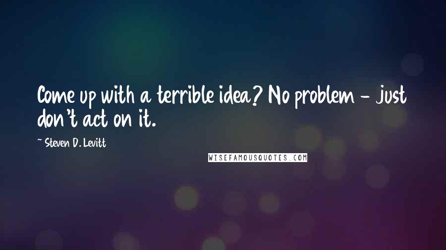 Steven D. Levitt Quotes: Come up with a terrible idea? No problem - just don't act on it.