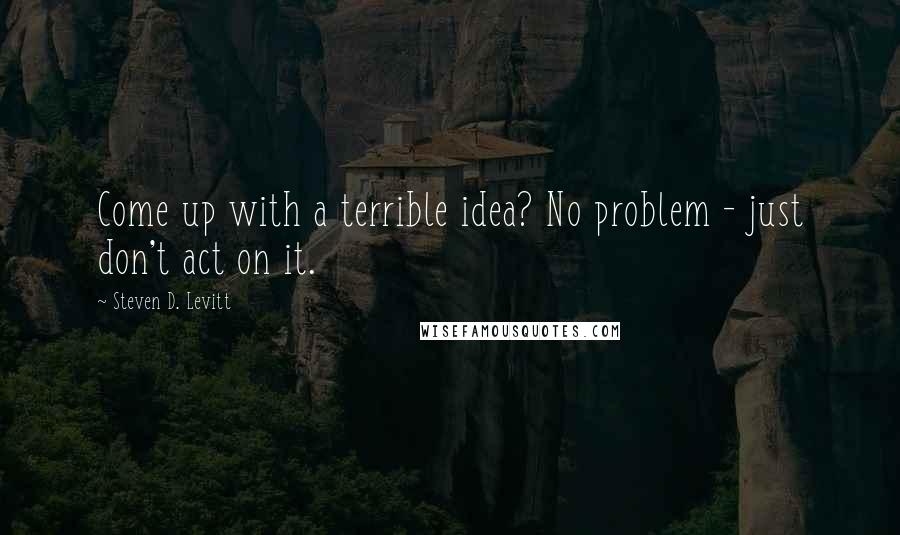Steven D. Levitt Quotes: Come up with a terrible idea? No problem - just don't act on it.