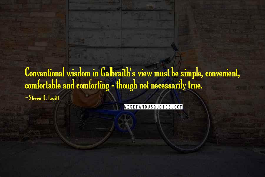 Steven D. Levitt Quotes: Conventional wisdom in Galbraith's view must be simple, convenient, comfortable and comforting - though not necessarily true.