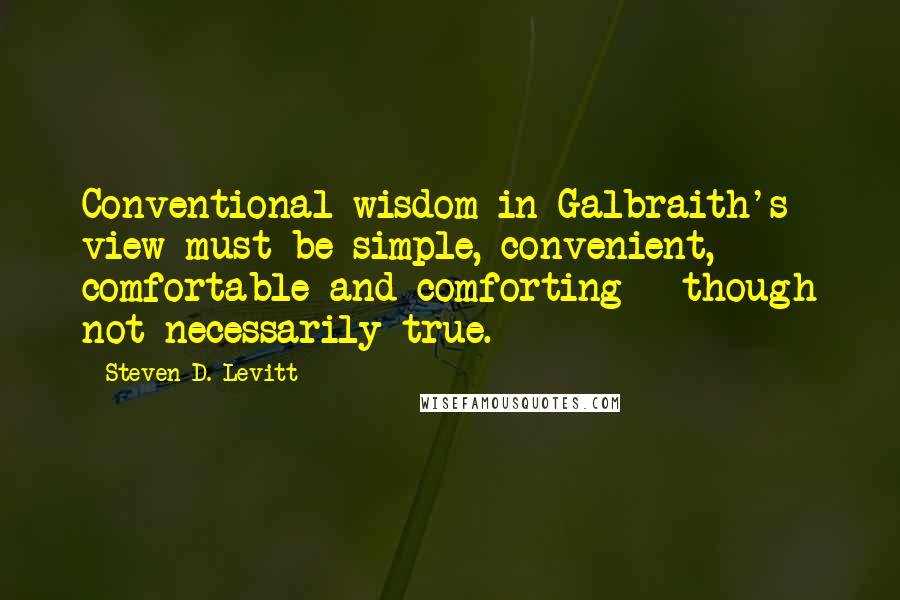 Steven D. Levitt Quotes: Conventional wisdom in Galbraith's view must be simple, convenient, comfortable and comforting - though not necessarily true.