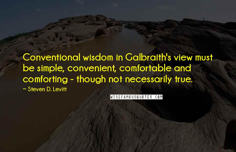 Steven D. Levitt Quotes: Conventional wisdom in Galbraith's view must be simple, convenient, comfortable and comforting - though not necessarily true.