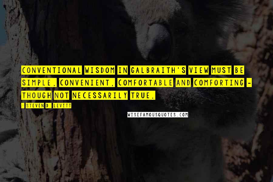 Steven D. Levitt Quotes: Conventional wisdom in Galbraith's view must be simple, convenient, comfortable and comforting - though not necessarily true.