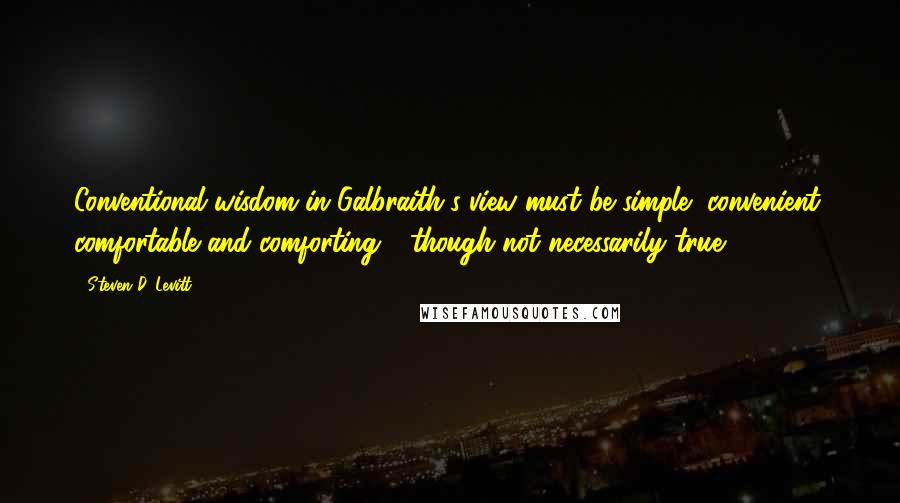 Steven D. Levitt Quotes: Conventional wisdom in Galbraith's view must be simple, convenient, comfortable and comforting - though not necessarily true.