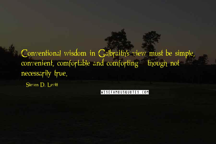 Steven D. Levitt Quotes: Conventional wisdom in Galbraith's view must be simple, convenient, comfortable and comforting - though not necessarily true.