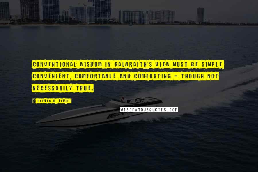 Steven D. Levitt Quotes: Conventional wisdom in Galbraith's view must be simple, convenient, comfortable and comforting - though not necessarily true.