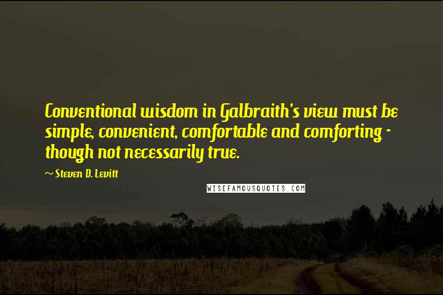 Steven D. Levitt Quotes: Conventional wisdom in Galbraith's view must be simple, convenient, comfortable and comforting - though not necessarily true.