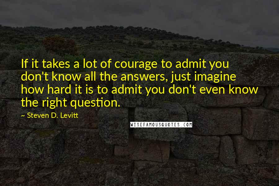 Steven D. Levitt Quotes: If it takes a lot of courage to admit you don't know all the answers, just imagine how hard it is to admit you don't even know the right question.