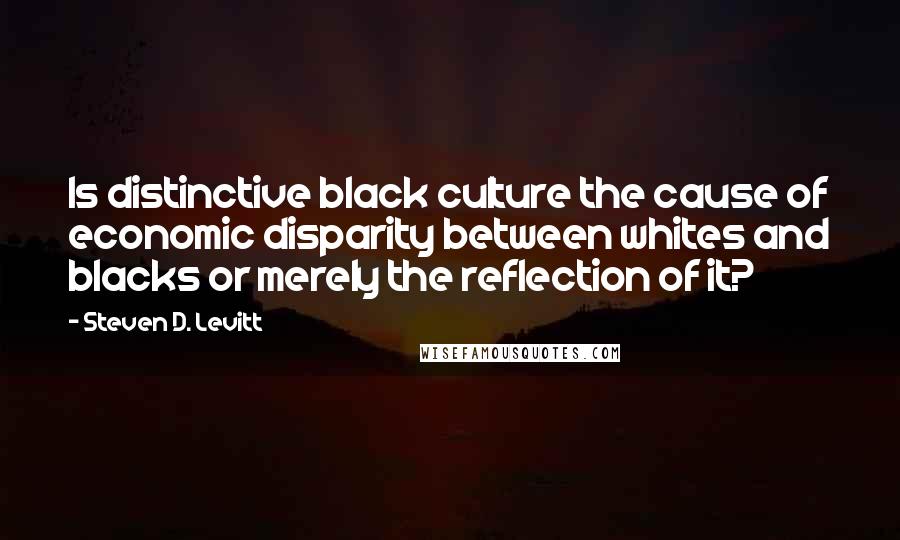 Steven D. Levitt Quotes: Is distinctive black culture the cause of economic disparity between whites and blacks or merely the reflection of it?