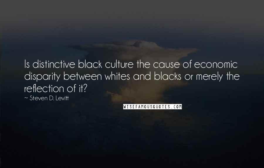 Steven D. Levitt Quotes: Is distinctive black culture the cause of economic disparity between whites and blacks or merely the reflection of it?