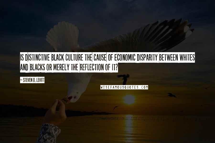 Steven D. Levitt Quotes: Is distinctive black culture the cause of economic disparity between whites and blacks or merely the reflection of it?