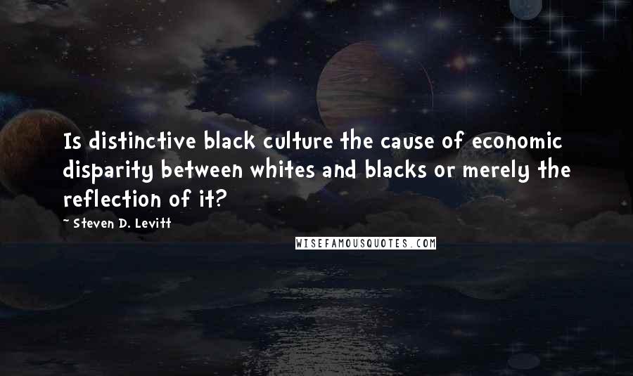 Steven D. Levitt Quotes: Is distinctive black culture the cause of economic disparity between whites and blacks or merely the reflection of it?