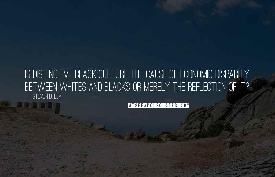 Steven D. Levitt Quotes: Is distinctive black culture the cause of economic disparity between whites and blacks or merely the reflection of it?