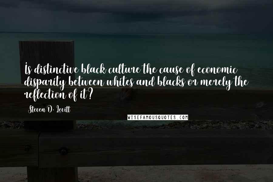 Steven D. Levitt Quotes: Is distinctive black culture the cause of economic disparity between whites and blacks or merely the reflection of it?