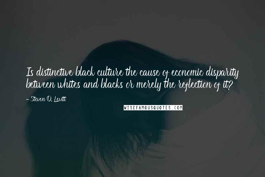 Steven D. Levitt Quotes: Is distinctive black culture the cause of economic disparity between whites and blacks or merely the reflection of it?