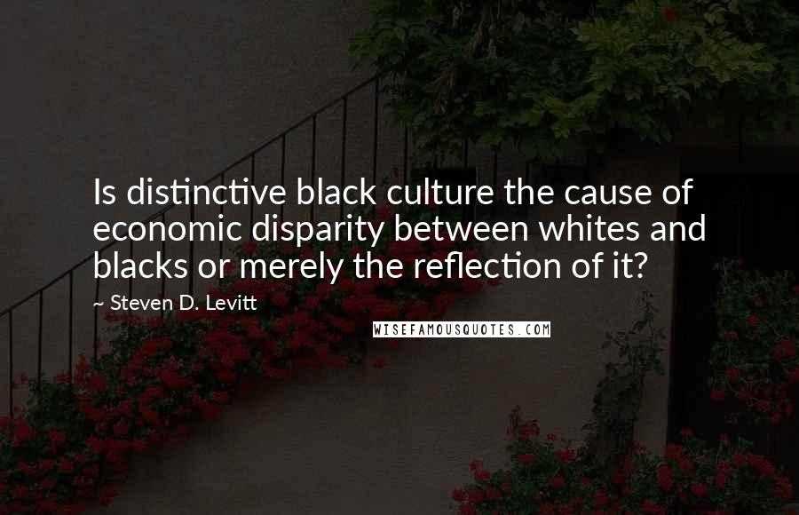 Steven D. Levitt Quotes: Is distinctive black culture the cause of economic disparity between whites and blacks or merely the reflection of it?