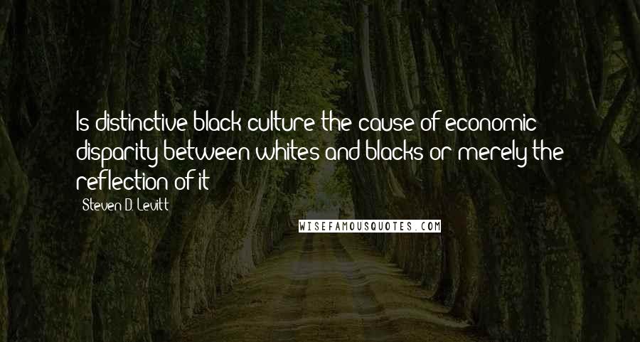 Steven D. Levitt Quotes: Is distinctive black culture the cause of economic disparity between whites and blacks or merely the reflection of it?