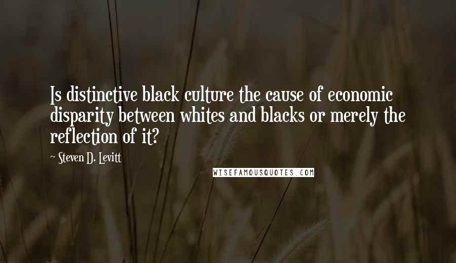 Steven D. Levitt Quotes: Is distinctive black culture the cause of economic disparity between whites and blacks or merely the reflection of it?