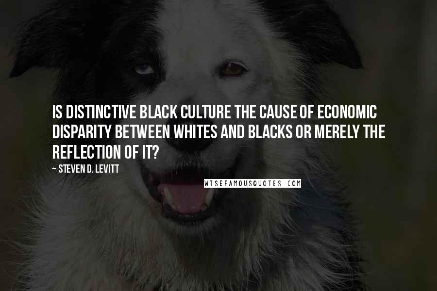 Steven D. Levitt Quotes: Is distinctive black culture the cause of economic disparity between whites and blacks or merely the reflection of it?