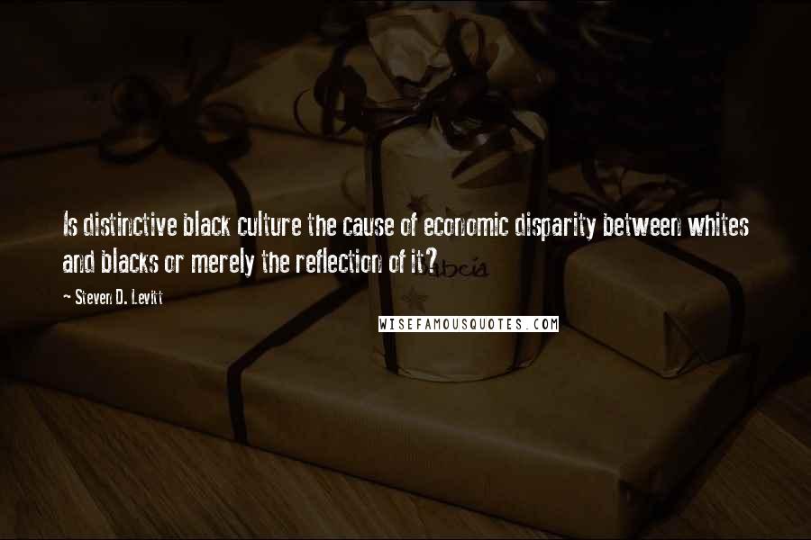 Steven D. Levitt Quotes: Is distinctive black culture the cause of economic disparity between whites and blacks or merely the reflection of it?