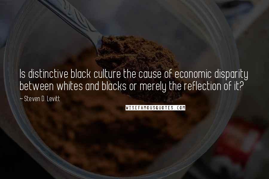 Steven D. Levitt Quotes: Is distinctive black culture the cause of economic disparity between whites and blacks or merely the reflection of it?