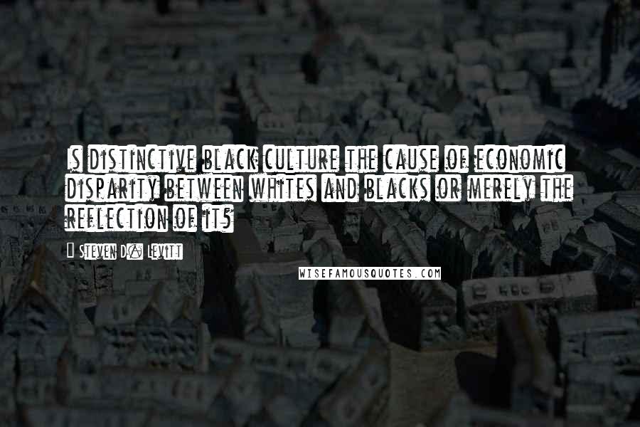 Steven D. Levitt Quotes: Is distinctive black culture the cause of economic disparity between whites and blacks or merely the reflection of it?