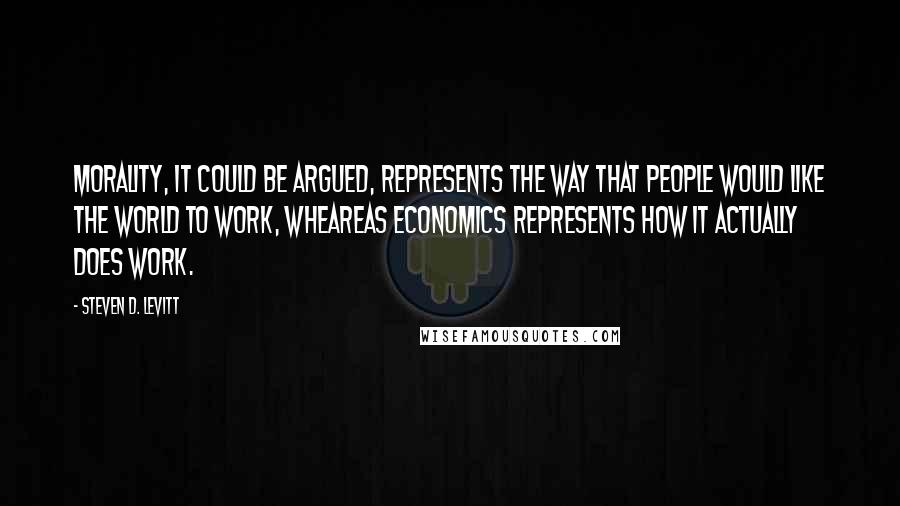 Steven D. Levitt Quotes: Morality, it could be argued, represents the way that people would like the world to work, wheareas economics represents how it actually does work.