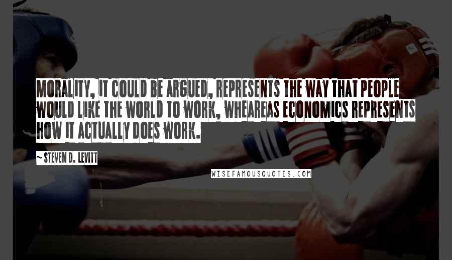 Steven D. Levitt Quotes: Morality, it could be argued, represents the way that people would like the world to work, wheareas economics represents how it actually does work.