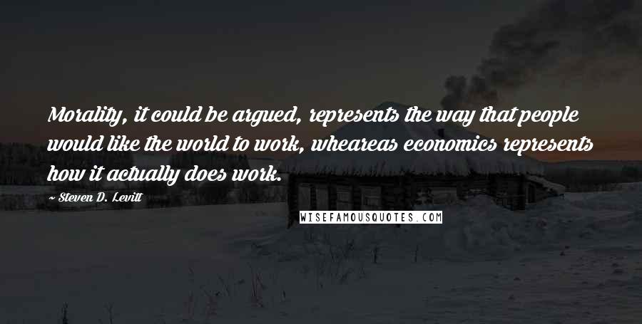 Steven D. Levitt Quotes: Morality, it could be argued, represents the way that people would like the world to work, wheareas economics represents how it actually does work.