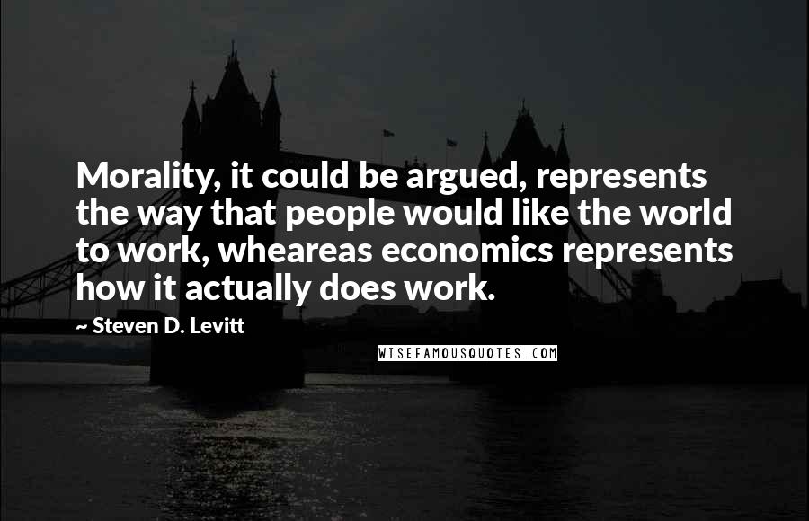 Steven D. Levitt Quotes: Morality, it could be argued, represents the way that people would like the world to work, wheareas economics represents how it actually does work.