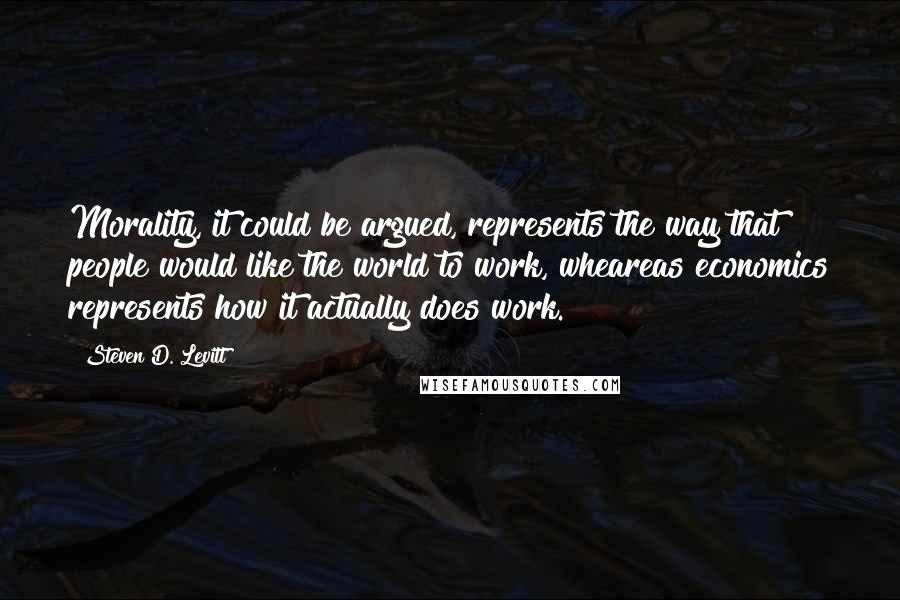 Steven D. Levitt Quotes: Morality, it could be argued, represents the way that people would like the world to work, wheareas economics represents how it actually does work.