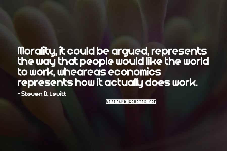 Steven D. Levitt Quotes: Morality, it could be argued, represents the way that people would like the world to work, wheareas economics represents how it actually does work.