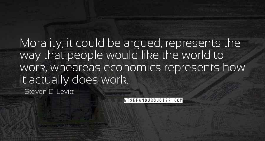 Steven D. Levitt Quotes: Morality, it could be argued, represents the way that people would like the world to work, wheareas economics represents how it actually does work.
